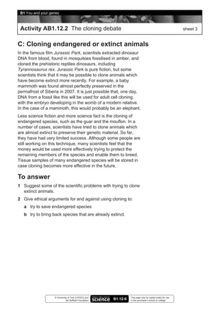 B1 You and your genes



 Activity AB1.12.2 The cloning debate                                                                      sheet 3


C: Cloning endangered or extinct animals
In the famous film Jurassic Park, scientists extracted dinosaur
DNA from blood, found in mosquitoes fossilised in amber, and
cloned the prehistoric reptiles dinosaurs, including
Tyrannosaurus rex. Jurassic Park is pure fiction, but some
scientists think that it may be possible to clone animals which
have become extinct more recently. For example, a baby
mammoth was found almost perfectly preserved in the
permafrost of Siberia in 2007. It is just possible that, one day,
DNA from a fossil like this will be used for adult cell cloning,
with the embryo developing in the womb of a modern relative.
In the case of a mammoth, this would probably be an elephant.
Less science fiction and more science fact is the cloning of
endangered species, such as the guar and the mouflon. In a
number of cases, scientists have tried to clone animals which
are almost extinct to preserve their genetic material. So far,
they have had very limited success. Although some people are
still working on this technique, many scientists feel that the
money would be used more effectively trying to protect the
remaining members of the species and enable them to breed.
Tissue samples of many endangered species will be stored in
case cloning becomes more effective in the future.

To answer
1 Suggest some of the scientific problems with trying to clone
  extinct animals.
2 Give ethical arguments for and against using cloning to:
   a try to save endangered species
   b try to bring back species that are already extinct.




                   © University of York (UYSEG) and               This page may be copied solely for use
                              the Nuffield Foundation   B1.12-9   in the purchaser’s school or college
 