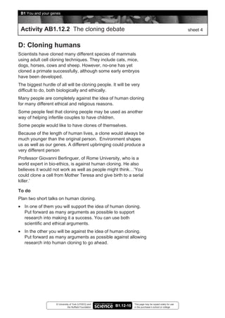 B1 You and your genes



 Activity AB1.12.2 The cloning debate                                                                        sheet 4


D: Cloning humans
Scientists have cloned many different species of mammals
using adult cell cloning techniques. They include cats, mice,
dogs, horses, cows and sheep. However, no-one has yet
cloned a primate successfully, although some early embryos
have been developed.
The biggest hurdle of all will be cloning people. It will be very
difficult to do, both biologically and ethically.
Many people are completely against the idea of human cloning
for many different ethical and religious reasons.
Some people feel that cloning people may be used as another
way of helping infertile couples to have children.
Some people would like to have clones of themselves.
Because of the length of human lives, a clone would always be
much younger than the original person. Environment shapes
us as well as our genes. A different upbringing could produce a
very different person
Professor Giovanni Berlinguer, of Rome University, who is a
world expert in bio-ethics, is against human cloning. He also
believes it would not work as well as people might think…‘You
could clone a cell from Mother Teresa and give birth to a serial
killer.’

To do
Plan two short talks on human cloning.
• In one of them you will support the idea of human cloning.
  Put forward as many arguments as possible to support
  research into making it a success. You can use both
  scientific and ethical arguments.
• In the other you will be against the idea of human cloning.
  Put forward as many arguments as possible against allowing
  research into human cloning to go ahead.




                    © University of York (UYSEG) and                This page may be copied solely for use
                               the Nuffield Foundation   B1.12-10   in the purchaser’s school or college
 