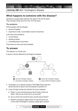 B1 You and your genes



 Activity AB1.A.1 Huntington’s disease

What happens to someone with the disease?
Symptoms usually begin between the ages of 35 and 50 years.
They develop slowly over the next 15 to 20 years.

The symptoms
At first people with the disease:
• become forgetful
• experience small, uncontrolled muscle movements
Later they have problems:
• concentrating
• speaking clearly
• controlling body movements
They become more and more disabled.

To answer
The diagram is a family tree.
It shows a family affected by Huntington’s disease.




1 Huntington’s is a genetic disease. What two things does the
  family tree tell us about how the disease is passed on?
2 Look at Craig’s family tree Section B of your textbook.
   a Eileen is very worried because David looks so like his
     father. Why do you think she is so worried?
   b Do you think she should be less worried about Sarah?
   c Robert’s symptoms began when he was 56 years old.
     Is this when Huntington’s disease usually gets noticed?

                   © University of York (UYSEG) and              This page may be copied solely for use
                              the Nuffield Foundation   B1.A-3   in the purchaser’s school or college
 