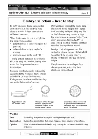 B1 You and your genes



Activity AB1.B.1 Embryo selection is here to stay                                                        sheet 2



                 Embryo selection – here to stay
 In 1989 scientists found the gene for                 Only embryos without the faulty gene
 cystic fibrosis. Some said we were                    are chosen. Some people don’t agree
 close to a cure. Fifteen years on we                  with choosing embryos. They say this
 still don’t have one.                                 method throws away human beings.
 What doctors can do is test people for                But embryos are a group of cells. They
 the gene. They can test:                              aren’t conscious. Normally, IVF is
 • parents (to see if they could pass the
                                                       used to help infertile couples. Embryos
    gene on)                                           are often destroyed then as well.
 • unborn babies in their mother’s                     Foreign clinics let people use this
    wombs                                              method to choose the sex of their child.
 • embryos made in the lab by IVF                      Soon they’ll be offering embryo
 Testing unborn babies in the womb is                  testing for features like eye colour or
 risky for baby and mother. It may also                height.
 mean that the parents choose a                        Couples that test the embryos for a
 termination.                                          disease gene are just giving their
 So some people choose to fertilise the                children a helping hand.
 egg outside the woman’s body. This is
 called IVF (in vitro fertilisation).
 Embryos can then be tested before they
 are put in their mother’s womb.




Word list
Fact             Something that people accept as having been proved true.
Speculation      Suggesting possibilities that might happen. Goes beyond known facts.
Opinion          What someone believes is likely. May or may not be based on convincing
                 evidence.

                  © University of York (UYSEG) and              This page may be copied solely for use
                             the Nuffield Foundation   B1.B-5   in the purchaser’s school or college
 