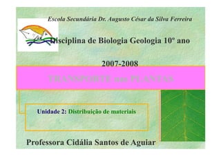 Escola Secundária Dr. Augusto César da Silva Ferreira


      Disciplina de Biologia Geologia 10º ano

                         2007-
                         2007-2008
     TRANSPORTE nas PLANTAS


  Unidade 2: Distribuição de materiais



Professora Cidália Santos de Aguiar
 