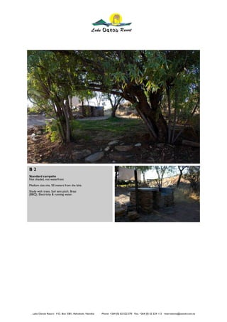 B2
Standard campsite
Not shaded, not waterfront
Medium size site, 50 meters from the lake.
Shady with trees. Soil tent pitch. Braai
(BBQ). Electricity & running water.




   Lake Oanob Resort. P.O. Box 3381, Rehoboth, Namibia   Phone: +264 (0) 62 522 370 Fax: +264 (0) 62 524 112 reservations@oanob.com.na
 