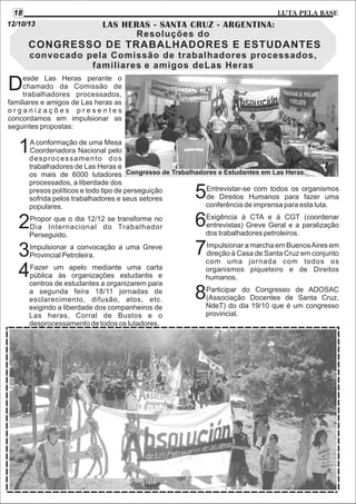 18

LUTA PELA BASE

12/10/13

LAS HERAS - SANTA CRUZ - ARGENTINA:
Resoluções do

CONGRESSO DE TRABALHADORES E ESTUDANTES
convocado pela Comissão de trabalhadores processados,
familiares e amigos deLas Heras
esde Las Heras perante o
chamado da Comissão de
trabalhadores processados,
familiares e amigos de Las heras as
organizações presentes
concordamos em impulsionar as
seguintes propostas:

D

1

A conformação de uma Mesa
Coordenadora Nacional pelo
desprocessamento dos
trabalhadores de Las Heras e
os mais de 6000 lutadores Congresso de Trabalhadores e Estudantes em Las Heras.
processados, a liberdade dos
Entrevistar-se com todos os organismos
presos políticos e todo tipo de perseguição
de Direitos Humanos para fazer uma
sofrida pelos trabalhadores e seus setores
conferência de imprensa para esta luta.
populares.
Exigência à CTA e à CGT (coordenar
Propor que o dia 12/12 se transforme no
entrevistas) Greve Geral e a paralização
Dia Internacional do Trabalhador
dos trabalhadores petroleiros.
Perseguido.
Impulsionar a marcha em Buenos Aires em
Impulsionar a convocação a uma Greve
direção à Casa de Santa Cruz em conjunto
Provincial Petroleira.
com uma jornada com todos os
Fazer um apelo mediante uma carta
organismos piqueteiro e de Direitos
pública às organizações estudantis e
humanos.
centros de estudantes a organizarem para
Participar do Congresso de ADOSAC
a segunda feira 18/11 jornadas de
(Associação Docentes de Santa Cruz,
esclarecimento, difusão, atos, etc.
NdeT) do dia 19/10 que é um congresso
exigindo a liberdade dos companheiros de
provincial.
Las heras, Corral de Bustos e o
desprocessamento de todos os lutadores.

2
3
4

5
6
7

8

 