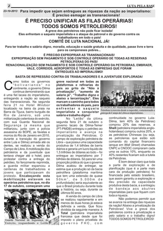 2

LUTA PELA BASE

23-10-2013

Para impedir que sejam entregues as riquezas da nação ao imperialismo:
É preciso esmagar as transnacionais!

É PRECISO UNIFICAR AS FILAS OPERÁRIAS!
TODOS SOMOS PETROLEIROS!
A greve dos petroleiros não pode ficar isolada!
Eles enfrentam o saqueio imperialista e o ataque da patronal e do governo contra os
trabalhadores em todo o país!

COMITÊ DE LUTA NACIONAL JÁ!
Para ter trabalho e salário digno, moradia, educação e saúde gratuita e de qualidade, passe livre e terra
para os camponeses pobres...
É PRECISO EXPROPRIAR AS TRANSNACIONAIS!
EXPROPRIAÇÃO SEM PAGAMENTO E SOB CONTROLE OPERÁRIO DE TODAS AS RESERVAS
PETROLÍFERAS DO PAÍS!
RENACIONALIZAÇÃO SEM PAGAMENTO E SOB CONTROLE OPERÁRIO DA PETROBRAS, EMBRAER,
VALE, CORREIOS, AEROPORTOS E TODAS AS EMPRESAS QUE FORAM
ENTREGUES AO IMPERIALISMO!
BASTA DE REPRESSÃO CONTRA OS TRABALHADORES E A JUVENTUDE EXPLORADA!
omo todos os governos
“bolivarianos” no
continente, o governo Dilma
continua demonstrando que
é uma fiel lacaia do imperialismo,
entregando a nação ao saqueio
das transnacionais. Na segunda
feira 21 no Hotel Windsor
localizado na beira da praia na
Barra da Tijuca, bairro burguês de
Rio de Janeiro, sob uma
militarização ostentosa do exército,
com sua Guarda Nacional de
Segurança (a mesma que
militarizou, junto com a polícia
assassina do BOPE, as favelas e
morros do Rio de Janeiro em 2010,
durante a transição do governo
entre Lula e Dilma) armada até os
dentes, se realizou a venda do
Campo de Libra. A mobilização dos
petroleiros e da juventude que
tentava chegar até o hotel, para
protestar contra a entrega do
petróleo, foi ferozmente reprimida,
a guarda militar espancou a
centenas de trabalhadores e
jovens que participavam do
protesto. Encabeçando esta
mobilização estavam os
operários petroleiros que, no dia
17 de outubro, começaram uma

C

Guarda Nacional de Segurança, do
Exército, resguardando o Leilão

greve nacional em todas as
plataformas e refinarias do
país ao grito de “Não à
privatização”, “aumento de
salario já”, “Trabalho digno e
abaixo a terceirização”. Eles
marcam o caminho para todos
os trabalhadores do país, para
enfrentar o saqueio
imperialista e conquistar
salário e trabalho digno!
No “Leilão” da última
segunda feira 21 de outubro o
governo lacaio de Dilma-Temer
(PT-PMDB) entregou o petróleo ao
imperialismo e avança na
privatização da Petrobras. O
campo de exploração petroleira de
Libra – que possui uma capacidade
produtiva de 1,4 bilhões de barris
diários e geraria um lucro liquido de
1,5 trilhões de dólares ao todo – foi
entregue ao imperialismo por 7
bilhões de dólares. Só para ter uma
proporção prática do que o governo
Dilma acabou de entregar, se
estima que a produção só da bacia
petrolífera (plataforma marítima
que tem uma extensão de quase
50km2, de 5.000m de
profundidade) seria equivalente ao
que o Brasil produziu durante toda
a história, ou seja, durante os
últimos 60 anos.
A venda do campo de Libra
se realizou rapidamente e em
menos de duas horas já estava
definida a venda. Que ficou
dividida da seguinte maneira: A
Total (petroleira imperialista
francesa que desde que foi
imposto o plano privatista do
governo FHC, com

continuidade no governo LulaDilma, tem 40% da Petrobras)
comprou 20% das reservas, a
Shell (petroleira imperialista angloholandesa) comprou outros 20%, e
as petroleiras Chinesas (ou seja,
as petroleiras que estão sob
comando do capital financeiro
ianque em Wall Street) chamadas
CNPC e CNOOC compraram cada
uma os outros 10%, enquanto os
40% restantes ficariam sob a tutela
da Petrobras.
É bom deixar claro que toda
a parte de exploração e de
planificação (que é a parte mais
cara da produção petroleira) foi
financiada pelo estado brasileiro,
que assim garantiu a exploração e
deu precisão da capacidade
produtiva desta bacia, e a entregou
de bandeja aos abutres
imperialistas para que fiquem com
toda a riqueza.
Não podemos permitir que
se avance na entrega das riquezas
da nação! Abaixo a privatização da
Petrobras! Viva a greve dos
petroleiros contra a privatização e
pelo salario e o trabalho digno!
TODOS SOMOS PETROLEIROS!

 