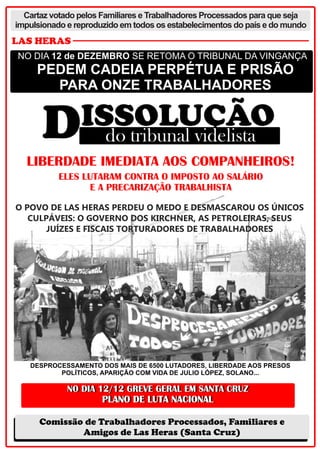 Cartaz votado pelos Familiares e Trabalhadores Processados para que seja
impulsionado e reproduzido em todos os estabelecimentos do país e do mundo

LAS HERAS
NO DIA 12 de DEZEMBRO SE RETOMA O TRIBUNAL DA VINGANÇA

PEDEM CADEIA PERPÉTUA E PRISÃO
PARA ONZE TRABALHADORES

LIBERDADE IMEDIATA AOS COMPANHEIROS!
ELES LUTARAM CONTRA O IMPOSTO AO SALÁRIO
E A PRECARIZAÇÃO TRABALHISTA
O POVO DE LAS HERAS PERDEU O MEDO E DESMASCAROU OS ÚNICOS
CULPÁVEIS: O GOVERNO DOS KIRCHNER, AS PETROLEIRAS, SEUS
JUÍZES E FISCAIS TORTURADORES DE TRABALHADORES

DESPROCESSAMENTO DOS MAIS DE 6500 LUTADORES, LIBERDADE AOS PRESOS
POLÍTICOS, APARIÇÃO COM VIDA DE JULIO LÓPEZ, SOLANO...

Comissão de Trabalhadores Processados, Familiares e
Amigos de Las Heras (Santa Cruz)

 