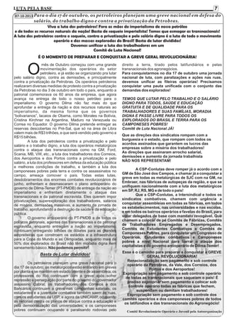 7

LUTA PELA BASE

07-10-2013 Para o dia 17 de outubro, os petroleiros planejam uma greve nacional em defesa do

salário, do trabalho digno e contra a privatização da Petrobras.
Viva a luta dos petroleiros! Fora as mãos do imperialismo de nosso petróleo
e de todos os recursos naturais da nação! Basta de saqueio imperialista! Temos que esmagar as transnacionais!
A luta dos petroleiros contra o saqueio, contra a privatização e pelo salário digno é a luta de todo o movimento
operário e das massas exploradas do Brasil! Basta de lutar divididos!
Devemos unificar a luta dos trabalhadores em um
Comitê de Luta Nacional!
É O MOMENTO DE PREPARAR E CONQUISTAR A GREVE GERAL REVOLUCIONÁRIA!

O

mês de Outubro começou com uma grande
movimentação dos operários do setor
petroleiro, e já estão se organizando pra lutar
pelo salário digno, contra as demissões, e principalmente
contra a privatização da Petrobras. Os operários petroleiros
realizaram diversas medidas de protesto contra a privatização
da Petrobras no dia 3 de outubro em todo o país, enquanto a
patronal comemorava os 60 anos da empresa, que agora
avança na entrega de todo o nosso petróleo para o
imperialismo. O governo Dilma não faz mais do que
aprofundar a entrega da nação e dos recursos naturais ao
imperialismo, da mesma forma que os governos
“bolivarianos”, lacaios de Obama, como Morales na Bolívia,
Cristina Kirchner na Argentina, Maduro na Venezuela ou
Correa no Equador. O governo Dilma pretende entregar as
reservas descobertas no Pré-Sal, que só na área de Libra
valem mais de R$3 trilhões, e que será vendido pelo governo a
R$15 bilhões.
A luta dos petroleiros contra a privatização e pelo
salário e o trabalho digno, a luta dos operários metalúrgicos
contra o ataque das transnacionais como na GM, Ford,
Scania, MB, VW, etc., a luta dos trabalhadores dos Correios,
dos Aeroportos e dos Portos contra a privatização e pelo
salário, a luta dos professores em defesa da educação pública
e melhores condições de trabalho, e também a luta dos
camponeses pobres pela terra e contra os assassinatos no
campo, ameaça comover o país. Todas estas lutas,
desdobramentos dos enormes combates revolucionários de
junho, enfrentam e desmascaram o plano antioperário do
governo de Dilma-Temer (PT-PMDB) de entrega da nação ao
imperialismo e enfrentam diretamente o ataque das
transnacionais e da patronal escravista. Eles querem impor
privatizações, superexploração dos trabalhadores, salários
de miséria, demissões massivas, e aumento da jornada de
trabalho, aprofundando a destruição da saúde e da educação
pública.
O governo antioperário do PT-PMDB e de todos os
políticos patronais, agentes das transnacionais e da patronal
escravista, enquanto entregam a nação ao imperialismo,
continuam entregando bilhões de dólares para as grandes
empreiteiras que constroem os estádios e a infraestrutura
para a Copa do Mundo e as Olimpíadas, enquanto mais de
50% dos explorados do Brasil não têm moradia digna nem
saneamento básico. Não podemos permitir!

Basta de Lutar divididos!
Os petroleiros planejam uma greve nacional para o
dia 17 de outubro; os metalúrgicos estão entrando em greves
por planta e se mantêm em estado latente e de assembleia; os
professores do Rio continuam com a greve após sofrer
repressão e perseguição por parte do governo do governador
assassino Cabral; os trabalhadores dos Correios e dos
Bancários continuam a greve nas campanhas salariais; os
estudantes e a juventude combativa também saem às ruas,
com os estudantes da USP, e agora da UNICAMP, ocupando
as reitorias contra os planos de ataque contra a educação e
pela democratização das universidades; e os camponeses
pobres continuam ocupando e paralisando rodovias pelo

direito a terra, tirado pelos latifundiários e pelas
transnacionais dos agronegócios.
Para conquistarmos no dia 17 de outubro uma jornada
nacional de luta, com paralizações e ações nas ruas,
devemos unificar as fileiras operárias! Precisamos
conquistar uma pauta unificada com o conjunto das
demandas dos explorados!
TEMOS QUE LUTAR PELO TRABALHO E O SALÁRIO
DIGNO PARA TODOS, SAÚDE E EDUCAÇÃO
GRATUITA E DE QUALIDADE PARA OS
TRABALHADORES E SUAS FAMÍLIAS, MORADIA
DIGNA E PASSE LIVRE PARA TODOS OS
EXPLORADOS DO BRASIL E TERRA PARA OS
CAMPONESES POBRES!
Comitê de Luta Nacional JÁ!
Que as direções dos sindicatos rompam com a
burguesia e o estado, que rompam com todos os
acordos assinados que garantem os lucros das
empresas sobre a miséria dos trabalhadores!
As direções que assinaram arrocho salarial,
demissões e aumento da jornada trabalhista
NÃO NOS REPRESENTAM!
A CSP-Conlutas deve romper já o acordo com a
GM de São José dos Campos, e chamar já a conquistar a
greve em todas as metalúrgicas de SJC com na GM, na
Embraer, nas fábricas de autopeças da região, e que se
unifiquem nacionalmente com a luta dos metalúrgicos
em SP, RJ, RS, MG e de todo o país!
Que a CSP-Conlutas, a Intersindical e todos os
sindicatos combativos, chamem com urgência a
conquistar assembleias em todas as fábricas, em todos
os estabelecimentos, nas universidades e nas escolas,
e em todos os bairros operários e favelas do Brasil, para
votar delegados de base com mandato revogável. Que
chamem a colocar de pé Comitês de Fábricas, Comitês
de Trabalhadores Empregados e Desempregados,
Comitês de Estudantes Combativos e Comitês de
Camponeses Pobres, para conquistar um Congresso de
Operários, Estudantes combativos e Camponeses
pobres a nível Nacional para barrar o ataque dos
capitalistas e do governo antioperário de Dilma-Temer!
Esse é o caminho para preparar e conquistar a GREVE
GERAL REVOLUCIONÁRIA!
Renacionalização sem pagamento e sob controle
operário da Petrobras, da Vale, dos Correios, dos
Portos e dos Aeroportos!
Expropriação sem pagamento e sob controle operário
de todas as transnacionais que saqueiam o país! É
preciso expropriar sem pagamento e colocar sob
controle operário todas as fábricas que fechem,
suspendam ou demitam trabalhadores!
Expropriação sem pagamento e sob controle dos
comitês operários e dos camponeses pobres de todos
os latifúndios e das transnacionais do Agronegócio!
Comitê Revolucionário Operário e Juvenil pela Autoorganização

 