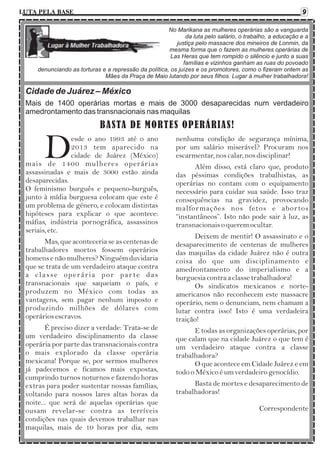 9

LUTA PELA BASE

No Marikana as mulheres operárias são a vanguarda
da luta pelo salário, o trabalho, a educação e a
justiça pelo massacre dos mineiros de Lonmin, da
mesma forma que o fazem as mulheres operárias de
Las Heras que tem rompido o silêncio e junto a suas
famílias e vizinhos ganham as ruas do povoado
denunciando as torturas e a repressão da política, os juízes e os promotores, como o fizeram ontem as
Mães da Praça de Maio lutando por seus filhos. Lugar à mulher trabalhadora!

Cidade de Juárez – México
Mais de 1400 operárias mortas e mais de 3000 desaparecidas num verdadeiro
amedrontamento das transnacionais nas maquilas

BASTA DE MORTES OPERÁRIAS!

D

esde o ano 1993 até o ano
2013 tem aparecido na
cidade de Juárez (México)
mais de 1400 mulheres operárias
assassinadas e mais de 3000 estão ainda
desaparecidas.
O feminismo burguês e pequeno-burguês,
junto à mídia burguesa colocam que este é
um problema de género, e colocam distintas
hipóteses para explicar o que acontece:
máfias, indústria pornográfica, assassinos
seriais, etc.
Mas, que aconteceria se as centenas de
trabalhadores mortos fossem operários
homens e não mulheres? Ninguém duvidaria
que se trata de um verdadeiro ataque contra
a classe operária por parte das
transnacionais que saqueiam o país, e
produzem no México com todas as
vantagens, sem pagar nenhum imposto e
produzindo milhões de dólares com
operários escravos.
É preciso dizer a verdade: Trata-se de
um verdadeiro disciplinamento da classe
operária por parte das transnacionais contra
o mais explorado da classe operária
mexicana! Porque se, por sermos mulheres
já padecemos e ficamos mais expostas,
cumprindo turnos noturnos e fazendo horas
extras para poder sustentar nossas famílias,
voltando para nossos lares altas horas da
noite... que será de aquelas operárias que
ousam revelar-se contra as terríveis
condições nas quais devemos trabalhar nas
maquilas, mais de 10 horas por dia, sem

nenhuma condição de segurança mínima,
por um salário miserável? Procuram nos
escarmentar, nos calar, nos disciplinar!
Além disso, está claro que, produto
das péssimas condições trabalhistas, as
operárias no contam com o equipamento
necessário para cuidar sua saúde. Isso traz
consequências na gravidez, provocando
malfor mações nos fetos e abortos
“instantâneos”. Isto não pode sair à luz, as
transnacionais o querem ocultar.
Deixem de mentir! O assassinato e o
desaparecimento de centenas de mulheres
das maquilas da cidade Juárez não é outra
coisa do que um disciplinamento e
amedrontamento do imperialismo e a
burguesia contra a classe trabalhadora!
Os sindicatos mexicanos e norteamericanos não reconhecem este massacre
operário, nem o denunciam, nem chamam a
lutar contra isso! Isto é uma verdadeira
traição!
E todas as organizações operárias, por
que calam que na cidade Juárez o que tem é
um verdadeiro ataque contra a classe
trabalhadora?
O que acontece em Cidade Juárez e em
todo o México é um verdadeiro genocídio.
Basta de mortes e desaparecimento de
trabalhadoras!
Correspondente

 