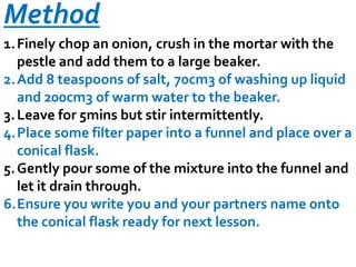 Method
1. Finely chop an onion, crush in the mortar with the
pestle and add them to a large beaker.
2. Add 8 teaspoons of salt, 70cm3 of washing up liquid
and 200cm3 of warm water to the beaker.
3. Leave for 5mins but stir intermittently.
4.Place some filter paper into a funnel and place over a
conical flask.
5. Gently pour some of the mixture into the funnel and
let it drain through.
6.Ensure you write you and your partners name onto
the conical flask ready for next lesson.

 