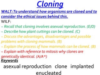 Cloning
WALT: To understand how organisms are cloned and to
consider the ethical issues behind this.
WILF:
~ Recall that cloning involves asexual reproduction. (E/D)
~ Describe how plant cuttings can be cloned. (C)
~ Discuss the advantages, disadvantages and possible
problems with cloning mammals. (B)
~ Explain the process of how mammals can be cloned. (B)
~ Explain with reference to mitosis why clones are
genetically identical. (A/A*)
Keywords

asexual reproduction clone implanted
enucleated

 