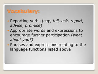 Vocabulary:
Reporting verbs (say, tell, ask, report,
advise, promise)
 Appropriate words and expressions to
encourage further participation (what
about you?)
 Phrases and expressions relating to the
language functions listed above


 