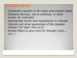 Vocabulary:
Vocabulary specific to the topic and subject areas
 Cohesive devices. (so to continue, in other
words, for example)
 Appropriate words and expressions to indicate
 interest and show awareness of the speaker
(Really? Oh dear! Did you?)
 Simple fillers to give time for thought (well…,
um…)


 