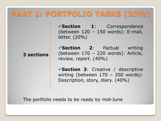 PART 1: PORTFOLIO TASKS (20%)
Section
1:
Correspondence
(between 120 – 150 words): E-mail,
letter. (20%)

◦ 3 sections

Section
2:
Factual
writing
(between 170 – 220 words): Article,
review, report. (40%)
Section 3: Creative / descriptive
wirting (between 170 – 200 words):
Description, story, diary. (40%)

◦ The portfolio needs to be ready by mid-June

 