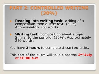PART 2: CONTROLLED WRITING
(30%)
a.

Reading into writing task: writing of a
composition from a little text. (50%).
Approximately 250 words.

b.

Writing task: composition about a topic.
Similar to the porfolio. (50%). Approximately
250 words.

You have 2 hours to complete these two tasks.
This part of the exam will take place the 2nd July
at 10:00 a.m.

 