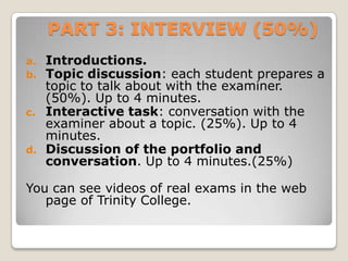PART 3: INTERVIEW (50%)
a.
b.

c.

d.

Introductions.
Topic discussion: each student prepares a
topic to talk about with the examiner.
(50%). Up to 4 minutes.
Interactive task: conversation with the
examiner about a topic. (25%). Up to 4
minutes.
Discussion of the portfolio and
conversation. Up to 4 minutes.(25%)

You can see videos of real exams in the web
page of Trinity College.

 
