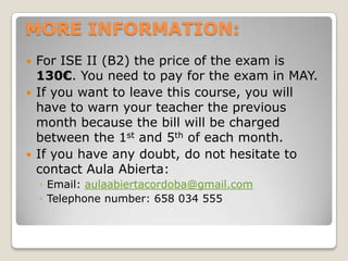 MORE INFORMATION:





For ISE II (B2) the price of the exam is
130€. You need to pay for the exam in MAY.
If you want to leave this course, you will
have to warn your teacher the previous
month because the bill will be charged
between the 1st and 5th of each month.
If you have any doubt, do not hesitate to
contact Aula Abierta:
◦ Email: aulaabiertacordoba@gmail.com
◦ Telephone number: 658 034 555

 