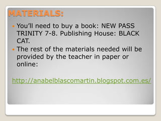 MATERIALS:
You’ll need to buy a book: NEW PASS
TRINITY 7-8. Publishing House: BLACK
CAT.
 The rest of the materials needed will be
provided by the teacher in paper or
online:


http://anabelblascomartin.blogspot.com.es/

 