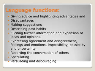 Language functions:
Giving advice and highlighting advantages and
 Disadvantages
 Making suggestions
 Describing past habits
 Eliciting further information and expansion of
ideas and opinions.
 Expressing agreement and disagreement,
feelings and emotions, impossibility, possibility
and uncertainty.
 Reporting the conversation of others
 Speculating
 Persuading and discouraging


 