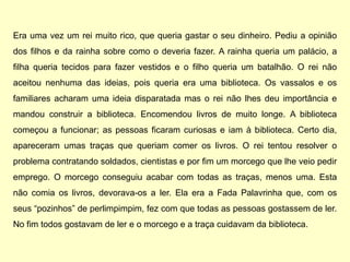 Era uma vez um rei muito rico, que queria gastar o seu dinheiro. Pediu a opinião
dos filhos e da rainha sobre como o deveria fazer. A rainha queria um palácio, a
filha queria tecidos para fazer vestidos e o filho queria um batalhão. O rei não
aceitou nenhuma das ideias, pois queria era uma biblioteca. Os vassalos e os
familiares acharam uma ideia disparatada mas o rei não lhes deu importância e
mandou construir a biblioteca. Encomendou livros de muito longe. A biblioteca
começou a funcionar; as pessoas ficaram curiosas e iam à biblioteca. Certo dia,
apareceram umas traças que queriam comer os livros. O rei tentou resolver o
problema contratando soldados, cientistas e por fim um morcego que lhe veio pedir
emprego. O morcego conseguiu acabar com todas as traças, menos uma. Esta
não comia os livros, devorava-os a ler. Ela era a Fada Palavrinha que, com os
seus “pozinhos” de perlimpimpim, fez com que todas as pessoas gostassem de ler.
No fim todos gostavam de ler e o morcego e a traça cuidavam da biblioteca.
 