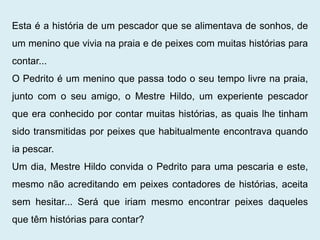 Esta é a história de um pescador que se alimentava de sonhos, de
um menino que vivia na praia e de peixes com muitas histórias para
contar...
O Pedrito é um menino que passa todo o seu tempo livre na praia,
junto com o seu amigo, o Mestre Hildo, um experiente pescador
que era conhecido por contar muitas histórias, as quais lhe tinham
sido transmitidas por peixes que habitualmente encontrava quando
ia pescar.
Um dia, Mestre Hildo convida o Pedrito para uma pescaria e este,
mesmo não acreditando em peixes contadores de histórias, aceita
sem hesitar... Será que iriam mesmo encontrar peixes daqueles
que têm histórias para contar?
 