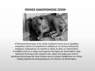 ΠΟΙΝΕΣ ΚΑΚΟΠΟΙΗΣΗΣ ΖΩΩΝ 
Η Ελληνική Αστυνομία, στην οποία τονίζεται έντονα πως οι αρμόδιες υπηρεσίες πρέπει να ασχολούνται σοβαρά με τις όποιες καταγγελίες υπάρχουν προκειμένου να τηρείται ο νόμος σε όλες τις περιπτώσεις. 
Η αλήθεια είναι ότι ο νόμος είναι αρκετά αυστηρός και προϋποθέτει γερά πρόστιμα Αυτό όμως δεν σημαίνει κάτι, αφού στη χώρα μας λείπει η φιλοζωική κουλτούρα και πολύ σπάνια αυτοί οι οποίοι προβαίνουν σε τέτοιες πράξεις βρίσκονται κατηγορούμενοι στο εδώλιο του δικαστηρίου.  