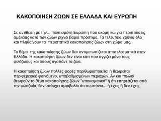 Σε αντίθεση με την... πολιτισμένη Ευρώπη που ακόμη και για περιπτώσεις αμέλειας κατά των ζώων ρίχνει βαριά πρόστιμα. Τα τελευταία χρόνια όλο και πληθαίνουν τα περιστατικά κακοποίησης ζώων στη χώρα μας. 
Το θέμα της κακοποίησης ζώων δεν αντιμετωπίζεται αποτελεσματικά στην Ελλάδα. Η κακοποίηση ζώων δεν είναι κάτι που αγγίζει μόνο τους φιλόζωους και όσους αγαπάνε τα ζώα. 
Η κακοποίηση ζώων πολλές φορές περιθωριοποιείται ή θεωρείται περιφερειακό φαινόμενο, υποβαθμισμένων περιοχών. Αν και πολλοί θεωρούν το θέμα κακοποίησης ζώων ''υποκειμενικό'' ή ότι επηρεάζεται από την φιλοζωία, δεν υπάρχει αμφιβολία ότι συμπόνια....ή έχεις ή δεν έχεις. 
ΚΑΚΟΠΟΙΗΣΗ ΖΩΩΝ ΣΕ ΕΛΛΑΔΑ ΚΑΙ ΕΥΡΩΠΗ  