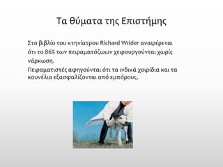 Τα θύματα της Επιστήμης 
Στο βιβλίο του κτηνίατρου Richard Wrider αναφέρεται 
ότι το 86% των πειραματόζωων χειρουργούνται χωρίς 
νάρκωση. 
Πειραματιστές αφηγούνται ότι τα ινδικάχοιρίδια και τα κουνέλια εξασφαλίζονται από εμπόρους.  