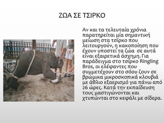 ΖΩΑ ΣΕ ΤΣΙΡΚΟ 
Αν και τα τελευταία χρόνια παρατηρείται μία σημαντική μείωση στα τσίρκο που λειτουργούν, η κακοποίηση που έχουν υποστεί τα ζώα σε αυτά είναι εξαιρετικά άσχημη. Για παράδειγμα στο τσίρκο Ringling Bros, οι ελέφαντες που συμμετέχουν στο σόου ζουν σε βρώμικα μικροσκοπικά κλουβιά με άθλιο εξαερισμό για πάνω από 26 ώρες. Κατά την εκπαίδευση τους μαστιγώνονται και χτυπώνται στο κεφάλι με σίδερα.  