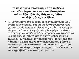 •«…μένουν μόνο δύο εβδομάδες να ετοιμαστούμε για ν΄ ανοίξουμε το τσίρκο. Έπρεπε να δουλέψουμε γρήγορα για να ετοιμάσουμε τους ελέφαντες. Η Σάντη ο νεότερος ελέφαντας ήταν πολύ φοβισμένη. Μια μέρα την είχαμε στη σκηνή για εκπαίδευση. Δεν μπορούσε να εκτελέσει τα «κόλπα της» και έφυγε από τη σκηνή φοβούμενη για τιμωρία. Την πιάσαμε, την φέραμε πίσω, την ρίξαμε στο πάτωμα και αρχίσαμε να την τιμωρούμε που φέρθηκε τόσο ανόητα. Ξαφνικά σταματήσαμε και κοιταχτήκαμε. Καθόταν στα πλάγια, δάκρυα έτρεχαν στο πρόσωπό της και λυγμοί βασάνιζαν το κορμί της……» 
τοπαραπάνω απόσπασμα από το βιβλίο «παγίδα ελεφάντων» του εκπαιδευτή ζώων τσίρκο Τζωρτζ Λιούις, δείχνει τις άθλιες συνθήκες ζωής των ζώων  