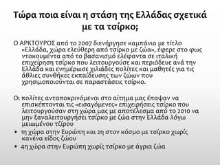 Τώρα ποια είναι η στάση της Ελλάδας σχετικά με τα τσίρκο; 
Ο ΑΡΚΤΟΥΡΟΣ από το 2007 διενήργησε καμπάνια με τίτλο «Ελλάδα, χώρα ελεύθερη από τσίρκο με ζώα», έφερε στο φως ντοκουμέντα από το βασανισμό ελέφαντα σε ιταλική επιχείρηση τσίρκο που λειτουργούσε και περιόδευε ανά την Ελλάδα και ενημέρωσε χιλιάδες πολίτες και μαθητές για τις άθλιες συνθήκες εκπαίδευσης των ζώων που χρησιμοποιούνται σε παραστάσεις τσίρκο. 
Οι πολίτες ανταποκρινόμενοι στο αίτημα μας έπαψαν να επισκέπτονται τις «εισαγόμενες» επιχειρήσεις τσίρκο που λειτουργούσαν στη χώρα μας με αποτέλεσμα από το 2010 να μην ξαναλειτουργήσει τσίρκο με ζώα στην Ελλάδα λόγω μειωμένου τζίρου 
• 1η χώρα στην Ευρώπη και 2η στον κόσμο με τσίρκο χωρίς κανένα είδος ζώου 
• 4η χώρα στην Ευρώπη χωρίς τσίρκο με άγρια ζώα  