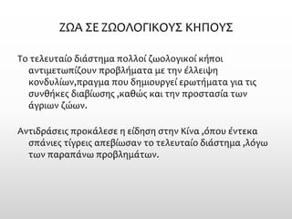ΖΩΑ ΣΕ ΖΩΟΛΟΓΙΚΟΥΣ ΚΗΠΟΥΣ 
Το τελευταίο διάστημα πολλοί ζωολογικοί κήποι αντιμετωπίζουν προβλήματα με την έλλειψη κονδυλίων,πραγμα που δημιουργεί ερωτήματα για τις συνθήκες διαβίωσης ,καθώς και την προστασία των άγριων ζώων. 
Αντιδράσεις προκάλεσε η είδηση στην Κίνα ,όπου έντεκα σπάνιες τίγρεις απεβίωσαν το τελευταίο διάστημα ,λόγω των παραπάνω προβλημάτων.  