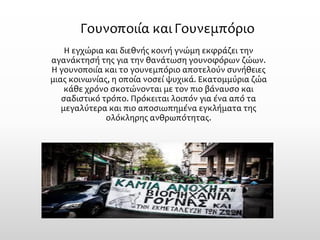 Γουνοποιία και Γουνεμπόριο 
Η εγχώρια και διεθνής κοινή γνώμη εκφράζει την αγανάκτησή της για την θανάτωση γουνοφόρων ζώων. Η γουνοποιία και το γουνεμπόριο αποτελούν συνήθειες μιας κοινωνίας, η οποία νοσεί ψυχικά. Εκατομμύρια ζώα κάθε χρόνο σκοτώνονται με τον πιο βάναυσο και σαδιστικό τρόπο. Πρόκειται λοιπόν για ένα από τα μεγαλύτερα και πιο αποσιωπημένα εγκλήματα της ολόκληρης ανθρωπότητας.  