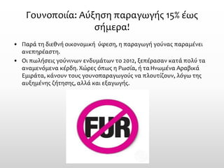 Γουνοποιία: Αύξηση παραγωγής 15% έως σήμερα! 
•Παρά τη διεθνή οικονομική ύφεση, η παραγωγή γούνας παραμένει ανεπηρέαστη. 
•Οι πωλήσεις γούνινων ενδυμάτων το 2012, ξεπέρασαν κατά πολύ τα αναμενόμενα κέρδη. Χώρες όπως η Ρωσία, ή τα Ηνωμένα Αραβικά Εμιράτα, κάνουν τους γουνοπαραγωγούς να πλουτίζουν, λόγω της αυξημένης ζήτησης, αλλά και εξαγωγής.  