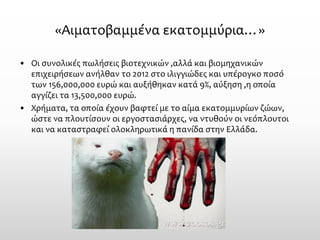 «Αιματοβαμμένα εκατομμύρια…» 
•Οι συνολικές πωλήσεις βιοτεχνικών ,αλλά και βιομηχανικών επιχειρήσεων ανήλθαν το 2012 στο ιλιγγιώδες και υπέρογκο ποσό των 156,000,000 ευρώ και αυξήθηκαν κατά 9%, αύξηση ,η οποία αγγίζει τα 13,500,000 ευρώ. 
•Χρήματα, τα οποία έχουν βαφτεί με το αίμα εκατομμυρίων ζώων, ώστε να πλουτίσουν οι εργοστασιάρχες, να ντυθούν οι νεόπλουτοι και να καταστραφεί ολοκληρωτικά η πανίδα στην Ελλάδα.  