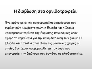 Η διαβίωση στα ορνιθοτροφεία 
Ένα χρόνο μετά την πανευρωπαϊκή απαγόρευση των συμβατικών κλωβοστοιχιών, η Ελλάδα και η Ιταλία υπονομεύουν τη θέση της Ευρώπης παγκοσμίως όσον αφορά τη νομοθεσία για την καλή διαβίωση των ζώων. Η Ελλάδα και η Ιταλία αποτελούν τις μοναδικές χώρες οι οποίες δεν έχουν συμμορφωθεί με τον νόμο που απαγορεύει την διαβίωση των όρνιθων σε κλωβοστοιχίες.  