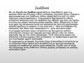 Ζωάδικα 
•Με τον δημώδη όρο ζωάδικοχαρακτηρίζεται οποιοδήποτε μέσο π.χ. φορτηγό πλοίο που διενεργεί ειδικές μεταφορές ζωντανών ζώων. Σήμερα η φορτοεκφόρτωση των ζωάδικων πλοίων χαρακτηρίζεται από τις πλέον ταχύτερες φορτοεκφορτώσεις. Συγκεκριμένα δημιουργούνται ειδικές μεταλλικές σκαλωσιές από τον προβλήτα που οδηγούν στα κύτη του πλοίου, οι οποίες και φέρουν ηλεκτρικό ρεύμα χαμηλής τάσης. Οδηγώντας τα ζώα στην αρχή της κατασκευής αυτής και ακουμπώντας αυτά στο ηλεκτροφόρο καλώδιο αρχίζουν να τρέχουν το ένα πίσω από τ΄ άλλο στο διάδρομο της σκαλωσιάς που οδηγεί στον προορισμένο γι΄ αυτά εσωτερικό χώρο. 
•Η μεταφορά ζωντανών ζώων επιτρέπεται και διενεργείται κατόπιν κτηνιατρικών ελέγχων και παροχής σχετικών αδειών τόσο του τόπου φόρτωσης όσο και του τόπου προορισμού. Τα δε πλοία αυτά φέρουν και ανάλογους ειδικούς χώρους όπου μεταφέρουν, το προβλεπόμενο χρονικά για τη μεταφορά, φορτίο ζωοτροφής. 
•Οι μεμονωμένες μεταφορές ζωντανών ζώων (κατοικίδιων) επιτρέπεται με τα επιβατηγά πλοία εφόσον αυτά συνοδεύονται με σχετικά κτηνιατρικά έγγραφα και λαμβάνονται κάποια μέτρα ασφαλείας. Σχεδόν όλα τα πλοία της κατηγορίας αυτής διαθέτουν ειδικούς χώρους μεταφοράς και φύλαξης κατοικίδιων ζώων  