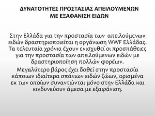 ΔΥΝΑΤΟΤΗΤΕΣ ΠΡΟΣΤΑΣΙΑΣ ΑΠΕΙΛΟΥΜΕΝΩΝ ΜΕ ΕΞΑΦΑΝΙΣΗ ΕΙΔΩΝ 
ΣτηνΕλλάδαγια την προστασία των απειλούμενων ειδών δραστηριοποιείται η οργάνωσηWWFΕλλάδας. Τα τελευταία χρόνια έχουν ενισχυθεί οι προσπάθειες για την προστασία των απειλούμενων ειδών με δραστηριοποίηση πολλών φορέων. 
Μεγαλύτερο βάρος έχει δοθεί στην προστασία κάποιων ιδιαίτερα σπάνιων ειδών ζώων, ορισμένα εκ των οποίων συναντώνται μόνο στην Ελλάδα και κινδυνεύουν άμεσα με εξαφάνιση.  
