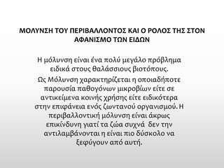 ΜΟΛΥΝΣΗ ΤΟΥ ΠΕΡΙΒΑΛΛΟΝΤΟΣ ΚΑΙ Ο ΡΟΛΟΣ ΤΗΣ ΣΤΟΝ ΑΦΑΝΙΣΜΟ ΤΩΝ ΕΙΔΩΝ 
Η μόλυνση είναι ένα πολύ μεγάλο πρόβλημα ειδικά στους θαλάσσιους βιοτόπους. 
ΩςΜόλυνσηχαρακτηρίζεται η οποιαδήποτε παρουσία παθογόνων μικροβίων είτε σε αντικείμενα κοινής χρήσης είτε ειδικότερα στην επιφάνεια ενόςζωντανού οργανισμού. Η περιβαλλοντική μόλυνση είναι άκρως επικίνδυνη γιατί τα ζώα συχνά δεν την αντιλαμβάνονται η είναι πιο δύσκολο να ξεφύγουν από αυτή.  