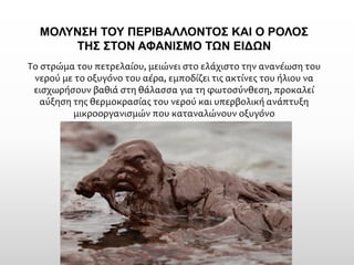 Το στρώμα του πετρελαίου, μειώνει στο ελάχιστο την ανανέωση του νερού με το οξυγόνο του αέρα, εμποδίζει τις ακτίνες του ήλιου να εισχωρήσουν βαθιά στη θάλασσα για τη φωτοσύνθεση, προκαλεί αύξηση της θερμοκρασίας του νερού και υπερβολική ανάπτυξη μικροοργανισμών που καταναλώνουν οξυγόνο 
ΜΟΛΥΝΣΗ ΤΟΥ ΠΕΡΙΒΑΛΛΟΝΤΟΣ ΚΑΙ Ο ΡΟΛΟΣ ΤΗΣ ΣΤΟΝ ΑΦΑΝΙΣΜΟ ΤΩΝ ΕΙΔΩΝ  