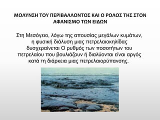 ΜΟΛΥΝΣΗ ΤΟΥ ΠΕΡΙΒΑΛΛΟΝΤΟΣ ΚΑΙ Ο ΡΟΛΟΣ ΤΗΣ ΣΤΟΝ ΑΦΑΝΙΣΜΟ ΤΩΝ ΕΙΔΩΝ 
Στη Μεσόγειο, λόγω της απουσίας μεγάλων κυμάτων, η φυσική διάλυση μιας πετρελαιοκηλίδας δυσχεραίνεται Ο ρυθμός των ποσοτήτων του πετρελαίου που βουλιάζουν ή διαλύονται είναι αργός κατά τη διάρκεια μιας πετρελαιορύπανσης.  