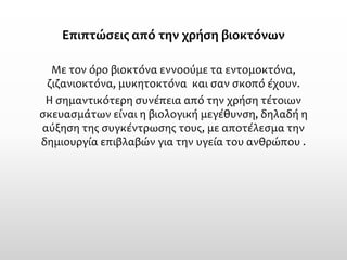 Επιπτώσεις από την χρήση βιοκτόνων 
Με τον όρο βιοκτόνα εννοούμε τα εντομοκτόνα, ζιζανιοκτόνα, μυκητοκτόνα και σαν σκοπό έχουν. 
Η σημαντικότερη συνέπεια από την χρήση τέτοιων σκευασμάτων είναι η βιολογική μεγέθυνση, δηλαδή η αύξηση της συγκέντρωσης τους, με αποτέλεσμα την δημιουργία επιβλαβών για την υγεία του ανθρώπου .  