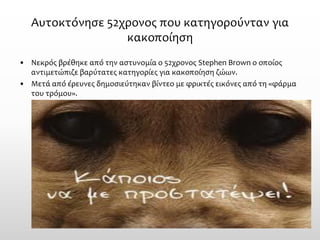 Αυτοκτόνησε 52χρονος που κατηγορούνταν για κακοποίηση 
•Νεκρός βρέθηκε από την αστυνομία ο 52χρονος Stephen Brown ο οποίος αντιμετώπιζε βαρύτατες κατηγορίες για κακοποίηση ζώων. 
•Μετά από έρευνες δημοσιεύτηκαν βίντεο με φρικτές εικόνες από τη «φάρμα του τρόμου».  