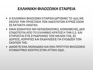 ΕΛΛΗΝΙΚΗ ΦΙΛΟΖΩΙΚΗ ΕΤΑΙΡΕΙΑ 
•Η ΕΛΛΗΝΙΚΗ ΦΙΛΟΖΩΙΚΗ ΕΤΑΙΡΕΙΑ ΙΔΡΥΘΗΚΕ ΤΟ 1975 ΜΕ ΣΚΟΠΟ ΤΗΝ ΠΡΟΣΤΑΣΙΑ ΤΩΝ ΑΔΕΣΠΟΤΩΝ ΚΥΡΙΩΣ ΖΩΩΝ ΣΕ ΕΚΤΑΚΤΗ ΑΝΑΓΚΗ. 
•ΕΙΝΑΙ ΣΩΜΑΤΕΙΟ ΜΗ ΚΕΡΔΟΣΚΟΠΙΚΟ, ΚΟΙΝΩΦΕΛΕΣ, ΔΕΝ ΕΠΙΔΟΤΕΙΤΑΙ ΑΠΟ ΤΟ ΕΛΛΗΝΙΚΟ ΚΡΑΤΟΣ Η ΤΗΝ Ε.Ε. ΚΑΙ ΣΤΗΡΙΖΕΤΑΙ ΣΤΙΣ ΣΥΝΔΡΟΜΕΣ ΤΩΝ ΜΕΛΩΝ ΤΗΣ, ΣΕ ΔΩΡΕΕΣ, ΧΟΡΗΓΙΕΣ ΚΑΙ ΕΚΔΗΛΩΣΕΙΣ ΓΙΑ ΕΥΟΔΩΣΗ ΤΩΝ ΣΚΟΠΩΝ ΤΗΣ. 
•ΔΙΑΘΕΤΕΙ ΕΝΑ ΜΟΝΑΔΙΚΟ ΚΑΙ ΕΝΑ ΠΡΟΤΥΠΟ ΦΙΛΟΖΩΙΚΟ ΚΤΗΝΙΑΤΡΙΚΟ ΚΕΝΤΡΟ ΣΤΗΝ ΑΤΤΙΚΗ ΟΔΟ.  