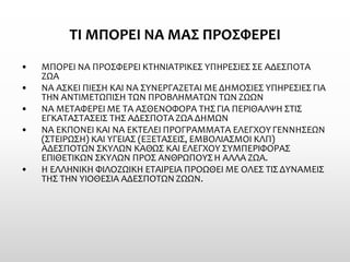 ΤΙ ΜΠΟΡΕΙ ΝΑ ΜΑΣ ΠΡΟΣΦΕΡΕΙ 
•ΜΠΟΡΕΙ ΝΑ ΠΡΟΣΦΕΡΕΙ ΚΤΗΝΙΑΤΡΙΚΕΣ ΥΠΗΡΕΣΙΕΣ ΣΕ ΑΔΕΣΠΟΤΑ ΖΩΑ 
•ΝΑ ΑΣΚΕΙ ΠΙΕΣΗ ΚΑΙ ΝΑ ΣΥΝΕΡΓΑΖΕΤΑΙ ΜΕ ΔΗΜΟΣΙΕΣ ΥΠΗΡΕΣΙΕΣ ΓΙΑ ΤΗΝ ΑΝΤΙΜΕΤΩΠΙΣΗ ΤΩΝ ΠΡΟΒΛΗΜΑΤΩΝ ΤΩΝ ΖΩΩΝ 
•ΝΑ ΜΕΤΑΦΕΡΕΙ ΜΕ ΤΑ ΑΣΘΕΝΟΦΟΡΑ ΤΗΣ ΓΙΑ ΠΕΡΙΘΑΛΨΗ ΣΤΙΣ ΕΓΚΑΤΑΣΤΑΣΕΙΣ ΤΗΣ ΑΔΕΣΠΟΤΑ ΖΩΑ ΔΗΜΩΝ 
•ΝΑ ΕΚΠΟΝΕΙ ΚΑΙ ΝΑ ΕΚΤΕΛΕΙ ΠΡΟΓΡΑΜΜΑΤΑ ΕΛΕΓΧΟΥ ΓΕΝΝΗΣΕΩΝ (ΣΤΕΙΡΩΣΗ) ΚΑΙ ΥΓΕΙΑΣ (ΕΞΕΤΑΣΕΙΣ, ΕΜΒΟΛΙΑΣΜΟΙ ΚΛΠ) ΑΔΕΣΠΟΤΩΝ ΣΚΥΛΩΝ ΚΑΘΩΣ ΚΑΙ ΕΛΕΓΧΟΥ ΣΥΜΠΕΡΙΦΟΡΑΣ ΕΠΙΘΕΤΙΚΩΝ ΣΚΥΛΩΝ ΠΡΟΣ ΑΝΘΡΩΠΟΥΣ Η ΑΛΛΑ ΖΩΑ. 
•Η ΕΛΛΗΝΙΚΗ ΦΙΛΟΖΩΙΚΗ ΕΤΑΙΡΕΙΑ ΠΡΟΩΘΕΙ ΜΕ ΟΛΕΣ ΤΙΣ ΔΥΝΑΜΕΙΣ ΤΗΣ ΤΗΝ ΥΙΟΘΕΣΙΑ ΑΔΕΣΠΟΤΩΝ ΖΩΩΝ.  