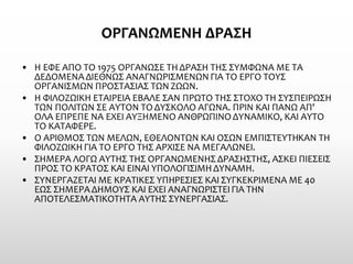 ΟΡΓΑΝΩΜΕΝΗ ΔΡΑΣΗ 
•Η ΕΦΕ ΑΠΟ ΤΟ 1975 ΟΡΓΑΝΩΣΕ ΤΗ ΔΡΑΣΗ ΤΗΣ ΣΥΜΦΩΝΑ ΜΕ ΤΑ ΔΕΔΟΜΕΝΑ ΔΙΕΘΝΩΣ ΑΝΑΓΝΩΡΙΣΜΕΝΩΝ ΓΙΑ ΤΟ ΕΡΓΟ ΤΟΥΣ ΟΡΓΑΝΙΣΜΩΝ ΠΡΟΣΤΑΣΙΑΣ ΤΩΝ ΖΩΩΝ. 
•Η ΦΙΛΟΖΩΙΚΗ ΕΤΑΙΡΕΙΑ ΕΒΑΛΕ ΣΑΝ ΠΡΩΤΟ ΤΗΣ ΣΤΟΧΟ ΤΗ ΣΥΣΠΕΙΡΩΣΗ ΤΩΝ ΠΟΛΙΤΩΝ ΣΕ ΑΥΤΟΝ ΤΟ ΔΥΣΚΟΛΟ ΑΓΩΝΑ. ΠΡΙΝ ΚΑΙ ΠΑΝΩ ΑΠ' ΟΛΑ ΕΠΡΕΠΕ ΝΑ ΕΧΕΙ ΑΥΞΗΜΕΝΟ ΑΝΘΡΩΠΙΝΟ ΔΥΝΑΜΙΚΟ, ΚΑΙ ΑΥΤΟ ΤΟ ΚΑΤΑΦΕΡΕ. 
•Ο ΑΡΙΘΜΟΣ ΤΩΝ ΜΕΛΩΝ, ΕΘΕΛΟΝΤΩΝ ΚΑΙ ΟΣΩΝ ΕΜΠΙΣΤΕΥΤΗΚΑΝ ΤΗ ΦΙΛΟΖΩΙΚΗ ΓΙΑ ΤΟ ΕΡΓΟ ΤΗΣ ΑΡΧΙΣΕ ΝΑ ΜΕΓΑΛΩΝΕΙ. 
•ΣΗΜΕΡΑ ΛΟΓΩ ΑΥΤΗΣ ΤΗΣ ΟΡΓΑΝΩΜΕΝΗΣ ΔΡΑΣΗΣΤΗΣ, ΑΣΚΕΙ ΠΙΕΣΕΙΣ ΠΡΟΣ ΤΟ ΚΡΑΤΟΣ ΚΑΙ ΕΙΝΑΙ ΥΠΟΛΟΓΙΣΙΜΗ ΔΥΝΑΜΗ. 
•ΣΥΝΕΡΓΑΖΕΤΑΙ ΜΕ ΚΡΑΤΙΚΕΣ ΥΠΗΡΕΣΙΕΣ ΚΑΙ ΣΥΓΚΕΚΡΙΜΕΝΑ ΜΕ 40 ΕΩΣ ΣΗΜΕΡΑ ΔΗΜΟΥΣ ΚΑΙ ΕΧΕΙ ΑΝΑΓΝΩΡΙΣΤΕΙ ΓΙΑ ΤΗΝ ΑΠΟΤΕΛΕΣΜΑΤΙΚΟΤΗΤΑ ΑΥΤΗΣ ΣΥΝΕΡΓΑΣΙΑΣ.  