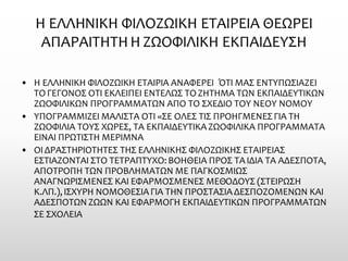 Η ΕΛΛΗΝΙΚΗ ΦΙΛΟΖΩΙΚΗ ΕΤΑΙΡΕΙΑ ΘΕΩΡΕΙ ΑΠΑΡΑΙΤΗΤΗ Η ΖΩΟΦΙΛΙΚΗ ΕΚΠΑΙΔΕΥΣΗ 
•Η ΕΛΛΗΝΙΚΗ ΦΙΛΟΖΩΙΚΗ ΕΤΑΙΡΙΑ ΑΝΑΦΕΡΕΙ ΌΤΙ ΜΑΣ ΕΝΤΥΠΩΣΙΑΖΕΙ ΤΟ ΓΕΓΟΝΟΣ ΟΤΙ ΕΚΛΕΙΠΕΙ ΕΝΤΕΛΩΣ ΤΟ ΖΗΤΗΜΑ ΤΩΝ ΕΚΠΑΙΔΕΥΤΙΚΩΝ ΖΩΟΦΙΛΙΚΩΝ ΠΡΟΓΡΑΜΜΑΤΩΝ ΑΠΟ ΤΟ ΣΧΕΔΙΟ ΤΟΥ ΝΕΟΥ ΝΟΜΟΥ 
•ΥΠΟΓΡΑΜΜΙΖΕΙ ΜΑΛΙΣΤΑ ΟΤΙ «ΣΕ ΟΛΕΣ ΤΙΣ ΠΡΟΗΓΜΕΝΕΣ ΓΙΑ ΤΗ ΖΩΟΦΙΛΙΑ ΤΟΥΣ ΧΩΡΕΣ, ΤΑ ΕΚΠΑΙΔΕΥΤΙΚΑ ΖΩΟΦΙΛΙΚΑ ΠΡΟΓΡΑΜΜΑΤΑ ΕΙΝΑΙ ΠΡΩΤΙΣΤΗ ΜΕΡΙΜΝΑ 
•ΟΙ ΔΡΑΣΤΗΡΙΟΤΗΤΕΣ ΤΗΣ ΕΛΛΗΝΙΚΗΣ ΦΙΛΟΖΩΙΚΗΣ ΕΤΑΙΡΕΙΑΣ ΕΣΤΙΑΖΟΝΤΑΙ ΣΤΟ ΤΕΤΡΑΠΤΥΧΟ: ΒΟΗΘΕΙΑ ΠΡΟΣ ΤΑ ΙΔΙΑ ΤΑ ΑΔΕΣΠΟΤΑ, ΑΠΟΤΡΟΠΗ ΤΩΝ ΠΡΟΒΛΗΜΑΤΩΝ ΜΕ ΠΑΓΚΟΣΜΙΩΣ ΑΝΑΓΝΩΡΙΣΜΕΝΕΣ ΚΑΙ ΕΦΑΡΜΟΣΜΕΝΕΣ ΜΕΘΟΔΟΥΣ (ΣΤΕΙΡΩΣΗ Κ.ΛΠ.), ΙΣΧΥΡΗ ΝΟΜΟΘΕΣΙΑ ΓΙΑ ΤΗΝ ΠΡΟΣΤΑΣΙΑ ΔΕΣΠΟΖΟΜΕΝΩΝ ΚΑΙ ΑΔΕΣΠΟΤΩΝ ΖΩΩΝ ΚΑΙ ΕΦΑΡΜΟΓΗ ΕΚΠΑΙΔΕΥΤΙΚΩΝ ΠΡΟΓΡΑΜΜΑΤΩΝ ΣΕ ΣΧΟΛΕΙΑ  