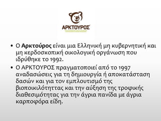 •Ο Αρκτούροςείναι μια Ελληνική μη κυβερνητική και μη κερδοσκοπική οικολογική οργάνωση που ιδρύθηκε το 1992. 
•Ο ΑΡΚΤΟΥΡΟΣ πραγματοποιεί από το 1997 αναδασώσεις για τη δημιουργία ή αποκατάσταση δασών και για τον εμπλουτισμό της βιοποικιλότηττας και την αύξηση της τροφικής διαθεσιμότητας για την άγρια πανίδα με άγρια καρποφόρα είδη.  