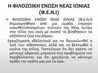 ΗΦΙΛΟΖΩΙΚΗ ΕΝΩΣΗ ΝΕΑΣ ΙΩΝΙΑΣ (Φ.Ε.Ν.Ι) 
ΗΦΙΛΟΖΩΙΚΗΕΝΩΣΗΝΕΑΣΙΩΝΙΑΣ(Φ.Ε.Ν.Ι) δημιουργήθηκεαπόμιαομάδαενεργώνευαισθητοποιημένωνπολιτώντηςΝέαςΙωνίαςστοτέλοςτου2003μεσκοπόναβoηθήσoυντααδέσποταζώατουΔήμου. 
Εργαζόμαστεεθελοντικάγιαναδιευκολυνθείηζωήτωναδέσποτων,αλλάκαιναβελτιωθείηεικόνατηςπόλης.Πιστεύουμεότιδενπρέπειναμένουμεαδρανείςμπροστάσταπροβλήματατουπεριβάλλοντοςκαιότιχρειάζεταινακάνουμεπράξητηναγάπημαςγιαταζώα.  