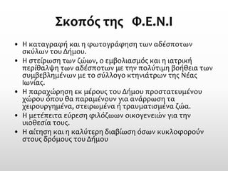Σκοπός της Φ.Ε.Ν.Ι 
•Η καταγραφή και η φωτογράφηση των αδέσποτων σκύλων του Δήμου. 
•Η στείρωση των ζώων, ο εμβολιασμός και η ιατρική περίθαλψη των αδέσποτων με την πολύτιμη βοήθεια των συμβεβλημένων με το σύλλογο κτηνιάτρων της Νέας Ιωνίας. 
•Η παραχώρηση εκ μέρους του Δήμου προστατευμένου χώρου όπου θα παραμένουν για ανάρρωση τα χειρουργημένα, στειρωμένα ή τραυματισμένα ζώα. 
•Η μετέπειτα εύρεση φιλόζωων οικογενειών για την υιοθεσία τους. 
•Η αίτηση και η καλύτερη διαβίωση όσων κυκλοφορούν στους δρόμους του Δήμου 