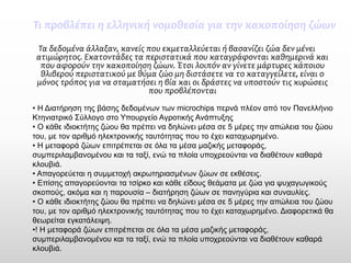 Τι προβλέπει η ελληνική νομοθεσία για την κακοποίηση ζώων 
Τα δεδομένα άλλαξαν, κανείς που εκμεταλλεύεται ή βασανίζει ζώα δεν μένει ατιμώρητος. Εκατοντάδες τα περιστατικά που καταγράφονται καθημερινά και που αφορούν την κακοποίηση ζώων. Έτσι λοιπόν αν γίνετε μάρτυρες κάποιου θλιβερού περιστατικού με θύμα ζώο μη διστάσετε να το καταγγείλετε, είναι ο μόνος τρόπος για να σταματήσει η βία και οι δράστες να υποστούν τις κυρώσεις που προβλέπονται 
•Η Διατήρηση της βάσης δεδομένων των microchips περνά πλέον από τον Πανελλήνιο Κτηνιατρικό Σύλλογο στο Υπουργείο Αγροτικής Ανάπτυξης 
•Ο κάθε ιδιοκτήτης ζώου θα πρέπει να δηλώνει μέσα σε 5 μέρες την απώλεια του ζώου του, με τον αριθμό ηλεκτρονικής ταυτότητας που το έχει καταχωρημένο. 
•Η μεταφορά ζώων επιτρέπεται σε όλα τα μέσα μαζικής μεταφοράς, συμπεριλαμβανομένου και τα ταξί, ενώ τα πλοία υποχρεούνται να διαθέτουν καθαρά κλουβιά. 
•Απαγορεύεται η συμμετοχή ακρωτηριασμένων ζώων σε εκθέσεις. 
•Επίσης απαγορεύονται τα τσίρκο και κάθε είδους θεάματα με ζώα για ψυχαγωγικούς σκοπούς, ακόμα και η παρουσία –διατήρηση ζώων σε πανηγύρια και συναυλίες. 
•Ο κάθε ιδιοκτήτης ζώου θα πρέπει να δηλώνει μέσα σε 5 μέρες την απώλεια του ζώου του, με τον αριθμό ηλεκτρονικής ταυτότητας που το έχει καταχωρημένο. Διαφορετικά θα θεωρείται εγκατάλειψη. 
•! Η μεταφορά ζώων επιτρέπεται σε όλα τα μέσα μαζικής μεταφοράς, συμπεριλαμβανομένου και τα ταξί, ενώ τα πλοία υποχρεούνται να διαθέτουν καθαρά κλουβιά.  