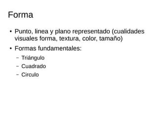 Forma 
● Punto, linea y plano representado (cualidades 
visuales forma, textura, color, tamaño) 
● Formas fundamentales: 
– Triángulo 
– Cuadrado 
– Circulo 
 
